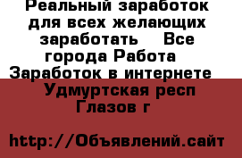 Реальный заработок для всех желающих заработать. - Все города Работа » Заработок в интернете   . Удмуртская респ.,Глазов г.